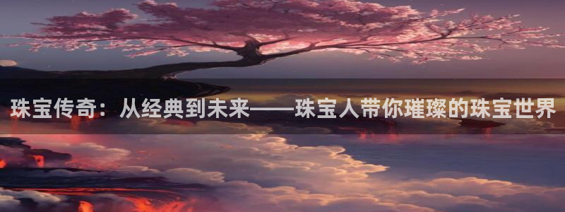 新宝5娱乐登陆：珠宝传奇：从经典到未来——珠宝人带你璀璨的珠宝世界