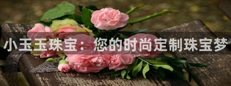 新宝5王问74OOO5：小玉玉珠宝：您的时尚定制珠宝梦
