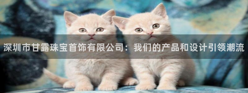 新宝5官网app：深圳市甘露珠宝首饰有限公司：我们的产品和设计引领潮流
