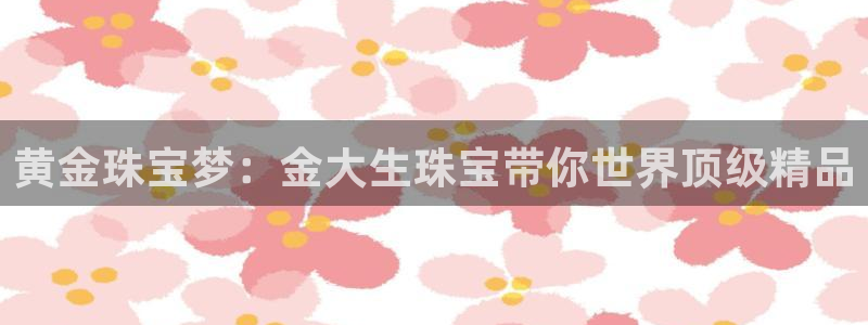 新宝5：黄金珠宝梦：金大生珠宝带你世界顶级精品