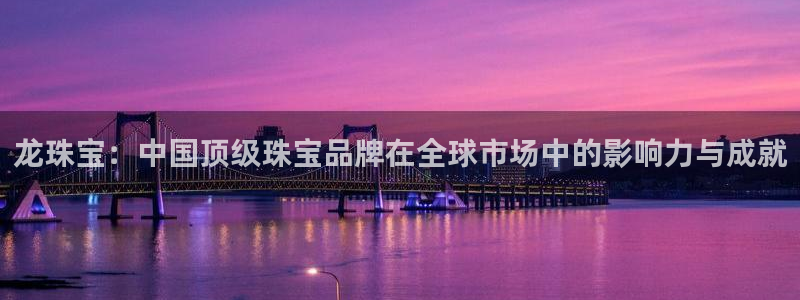 新宝5吕74OOO5：龙珠宝：中国顶级珠宝品牌在全球市场中的影响力与成就