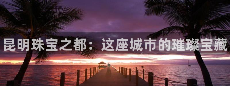 新宝5招商222111：昆明珠宝之都：这座城市的璀璨宝藏