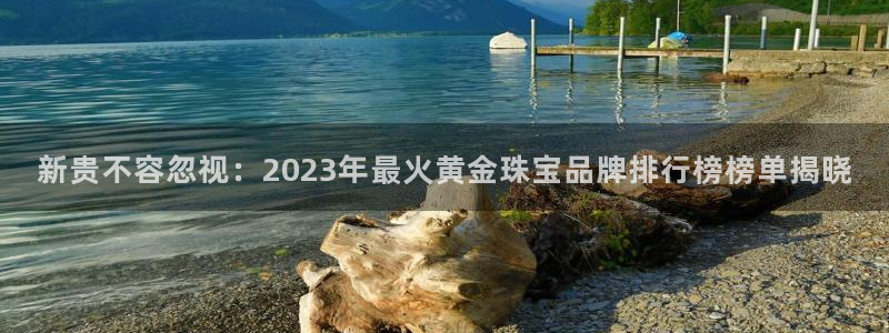 新宝5平台登录下载软件：新贵不容忽视：2023年最火黄金珠宝品牌排行榜榜单揭晓