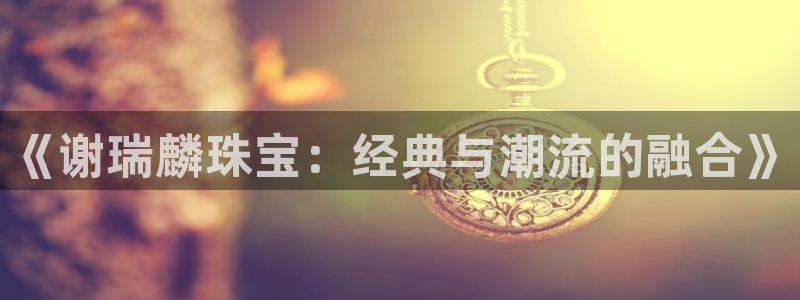 新宝5娱乐同：《谢瑞麟珠宝：经典与潮流的融合》