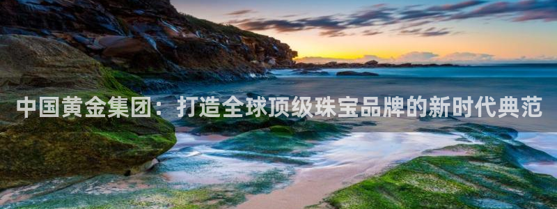 新宝5下载官方：中国黄金集团：打造全球顶级珠宝品牌的新时代典范