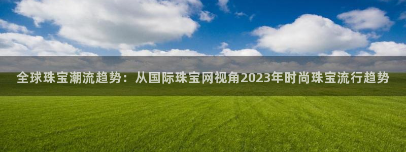 新宝5娱乐方：全球珠宝潮流趋势：从国际珠宝网视角2023年时尚珠宝流行趋势