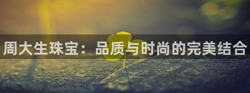 新宝5测速线路：周大生珠宝：品质与时尚的完美结合