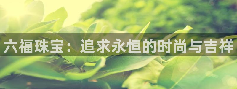 老新宝5授权登录：六福珠宝：追求永恒的时尚与吉祥