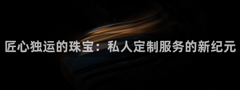 新宝5下载app：匠心独运的珠宝：私人定制服务的新纪元