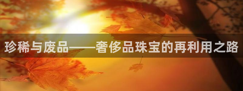 新宝5测试：珍稀与废品——奢侈品珠宝的再利用之路