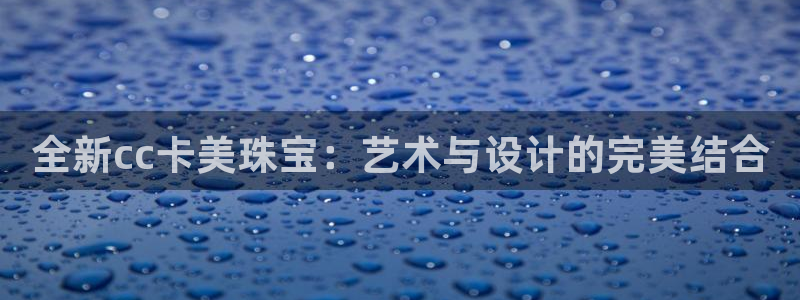 新宝5平台注册资金：全新cc卡美珠宝：艺术与设计的完美结合