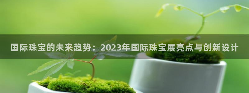 新宝5 注册：国际珠宝的未来趋势：2023年国际珠宝展亮点与创新设计