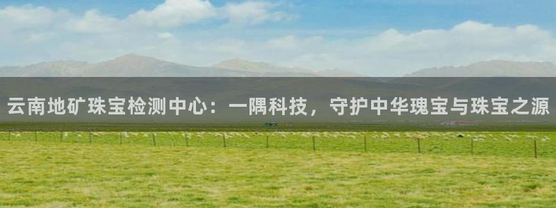 新宝5注册：云南地矿珠宝检测中心：一隅科技，守护中华瑰宝与珠宝之源