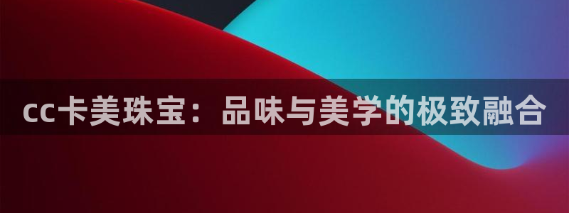 新宝5平台注册：cc卡美珠宝：品味与美学的极致融合