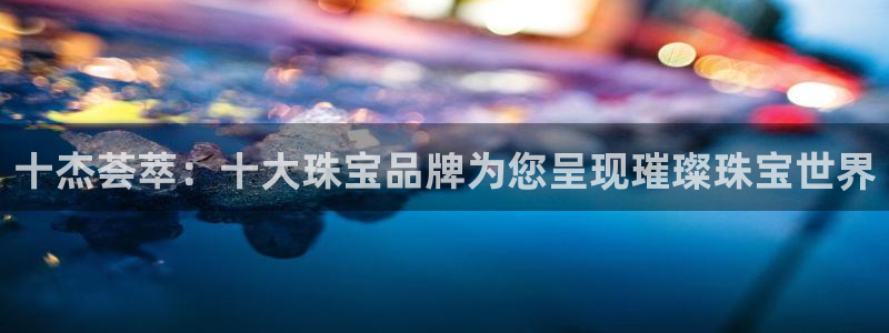 5新宝：十杰荟萃：十大珠宝品牌为您呈现璀璨珠宝世界